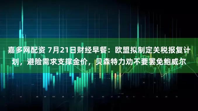 嘉多网配资 7月21日财经早餐：欧盟拟制定关税报复计划，避险需求支撑金价，贝森特力劝不要罢免鲍威尔