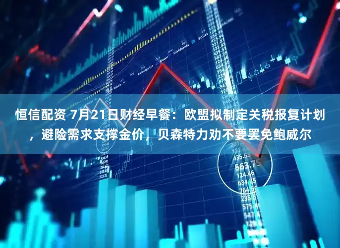 恒信配资 7月21日财经早餐：欧盟拟制定关税报复计划，避险需求支撑金价，贝森特力劝不要罢免鲍威尔
