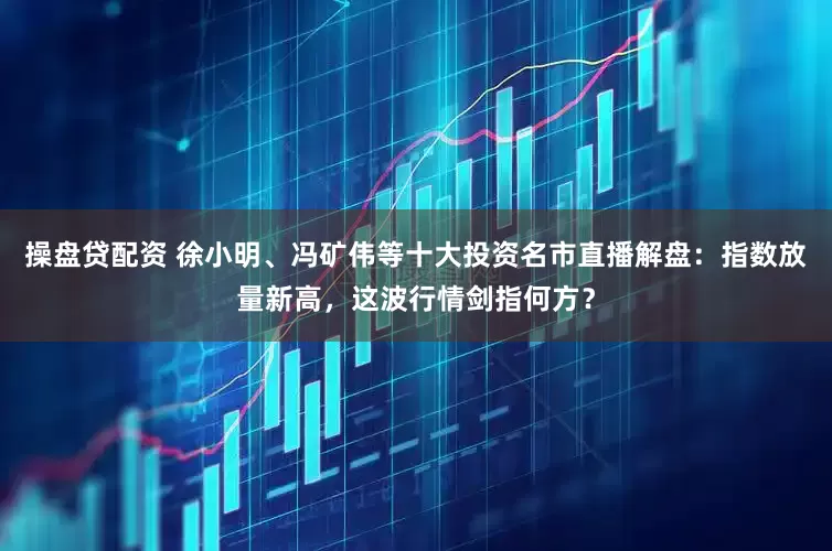 操盘贷配资 徐小明、冯矿伟等十大投资名市直播解盘：指数放量新高，这波行情剑指何方？