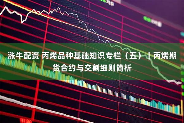 涨牛配资 丙烯品种基础知识专栏（五）｜丙烯期货合约与交割细则简析