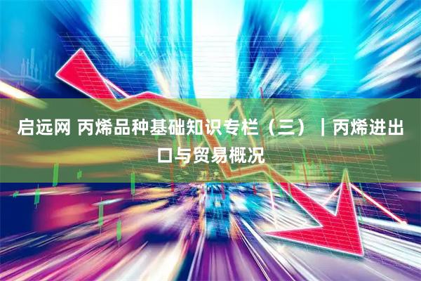 启远网 丙烯品种基础知识专栏（三）｜丙烯进出口与贸易概况