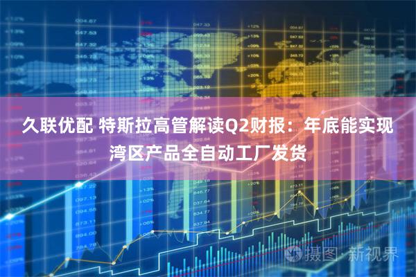 久联优配 特斯拉高管解读Q2财报：年底能实现湾区产品全自动工厂发货