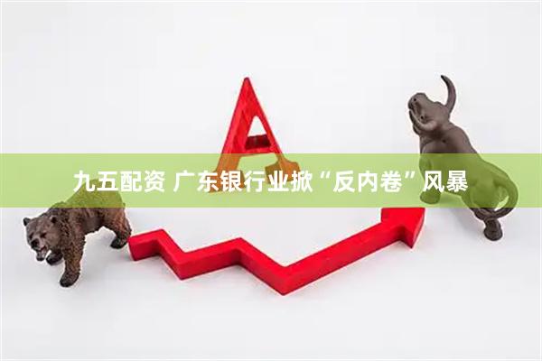 九五配资 广东银行业掀“反内卷”风暴