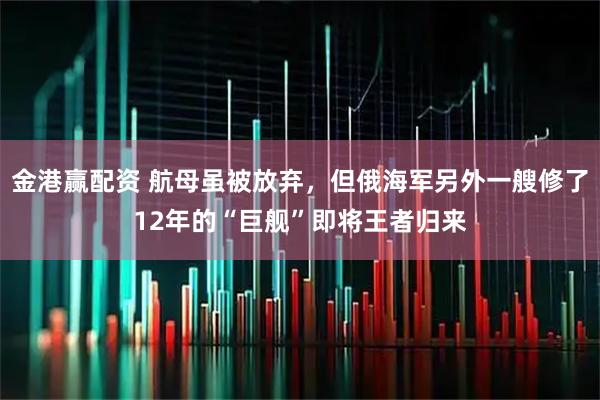 金港赢配资 航母虽被放弃，但俄海军另外一艘修了12年的“巨舰”即将王者归来