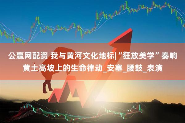 公赢网配资 我与黄河文化地标|“狂放美学”奏响黄土高坡上的生命律动_安塞_腰鼓_表演