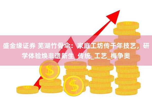 盛金缘证券 芜湖竹骨伞：家庭工坊传千年技艺，研学体验焕非遗新生_传统_工艺_梅争奥
