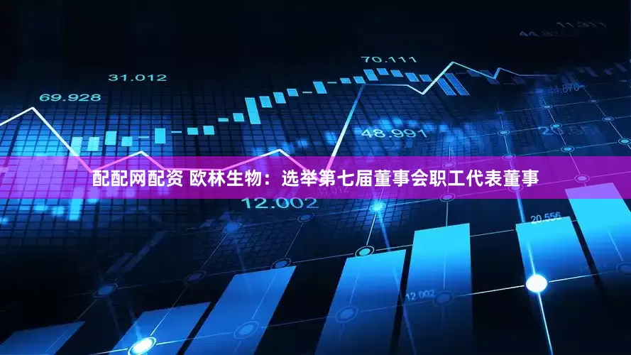 配配网配资 欧林生物：选举第七届董事会职工代表董事