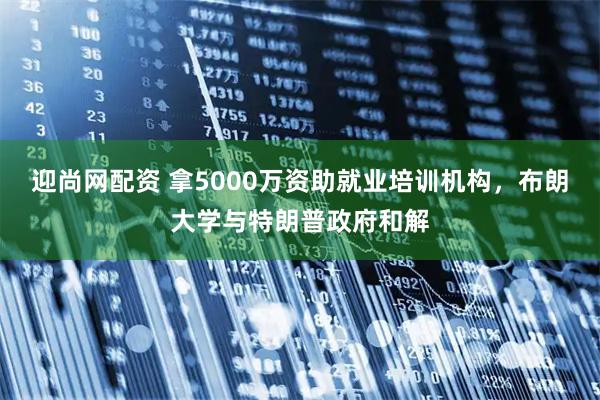 迎尚网配资 拿5000万资助就业培训机构，布朗大学与特朗普政府和解