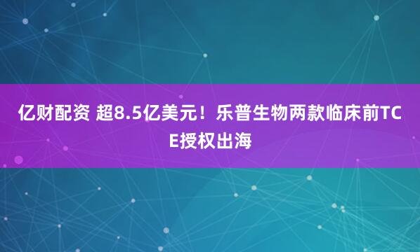 亿财配资 超8.5亿美元！乐普生物两款临床前TCE授权出海