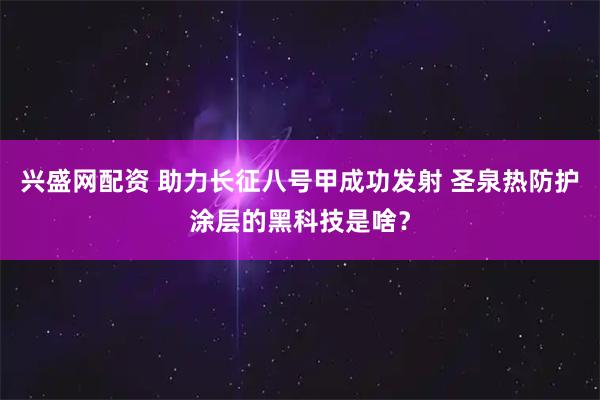 兴盛网配资 助力长征八号甲成功发射 圣泉热防护涂层的黑科技是啥？