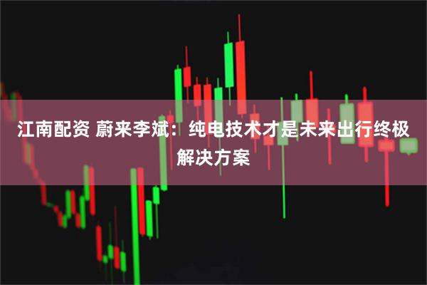江南配资 蔚来李斌：纯电技术才是未来出行终极解决方案