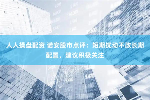 人人操盘配资 诺安股市点评：短期扰动不改长期配置，建议积极关注