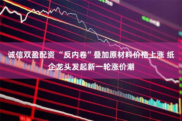 诚信双盈配资 “反内卷”叠加原材料价格上涨 纸企龙头发起新一轮涨价潮