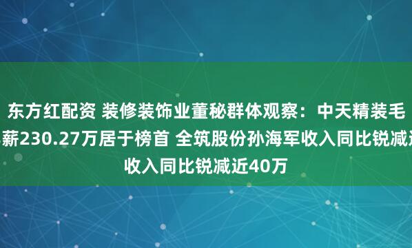 东方红配资 装修装饰业董秘群体观察：中天精装毛爱军年薪230.27万居于榜首 全筑股份孙海军收入同比锐减近40万