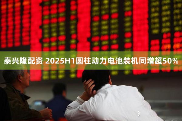 泰兴隆配资 2025H1圆柱动力电池装机同增超50%