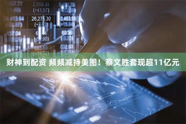 财神到配资 频频减持美图！蔡文胜套现超11亿元