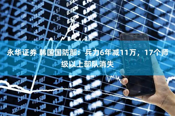 永华证券 韩国国防部：兵力6年减11万，17个师级以上部队消失