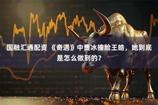 国融汇通配资 《奇遇》中贾冰撞脸王皓，她到底是怎么做到的？