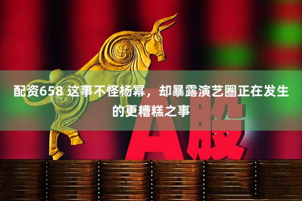 配资658 这事不怪杨幂，却暴露演艺圈正在发生的更糟糕之事