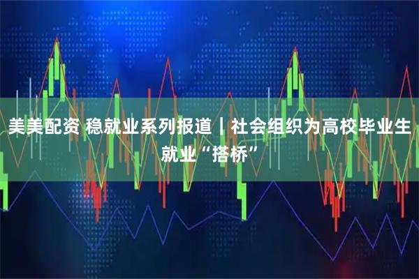 美美配资 稳就业系列报道｜社会组织为高校毕业生就业“搭桥”