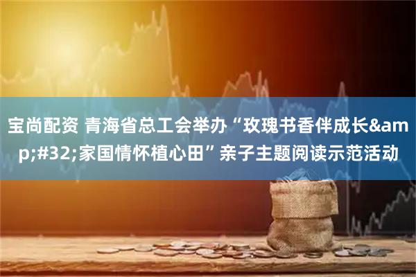宝尚配资 青海省总工会举办“玫瑰书香伴成长&#32;家国情怀植心田”亲子主题阅读示范活动