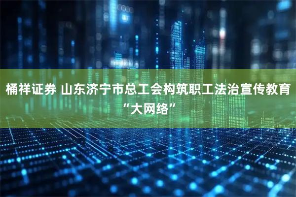 桶祥证券 山东济宁市总工会构筑职工法治宣传教育“大网络”