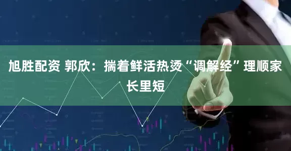 旭胜配资 郭欣：揣着鲜活热烫“调解经”理顺家长里短