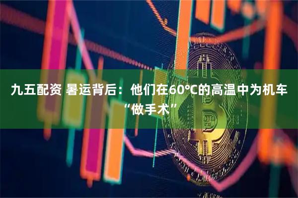 九五配资 暑运背后：他们在60℃的高温中为机车“做手术”
