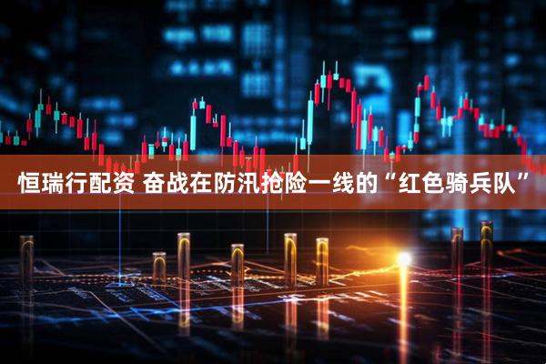 恒瑞行配资 奋战在防汛抢险一线的“红色骑兵队”
