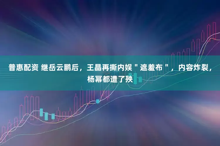 普惠配资 继岳云鹏后，王晶再撕内娱＂遮羞布＂，内容炸裂，杨幂都遭了殃