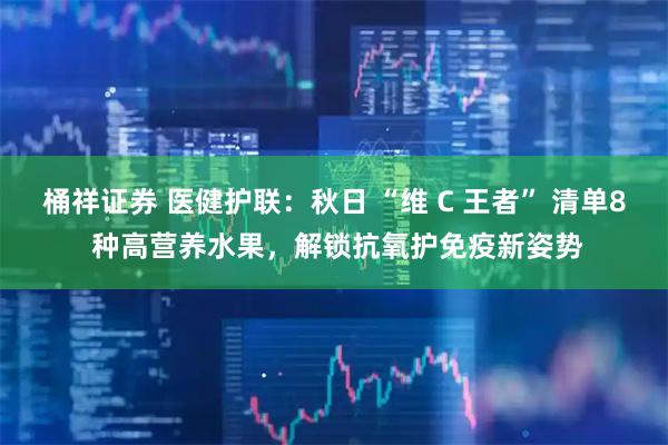 桶祥证券 医健护联：秋日 “维 C 王者” 清单8 种高营养水果，解锁抗氧护免疫新姿势