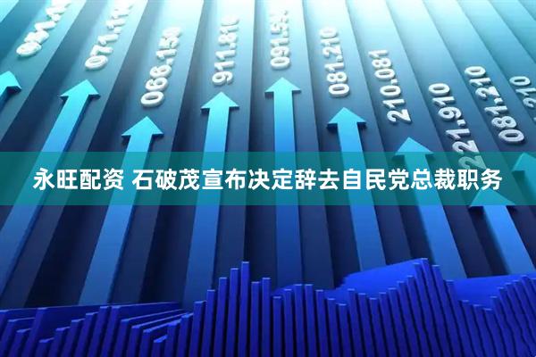 永旺配资 石破茂宣布决定辞去自民党总裁职务
