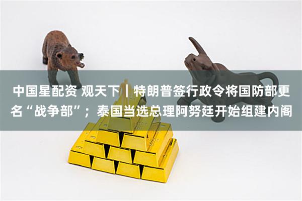 中国星配资 观天下｜特朗普签行政令将国防部更名“战争部”；泰国当选总理阿努廷开始组建内阁