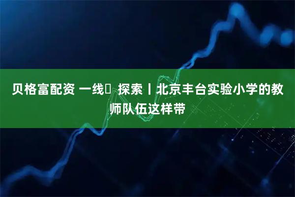 贝格富配资 一线・探索丨北京丰台实验小学的教师队伍这样带