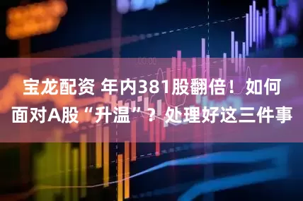 宝龙配资 年内381股翻倍！如何面对A股“升温”？处理好这三件事