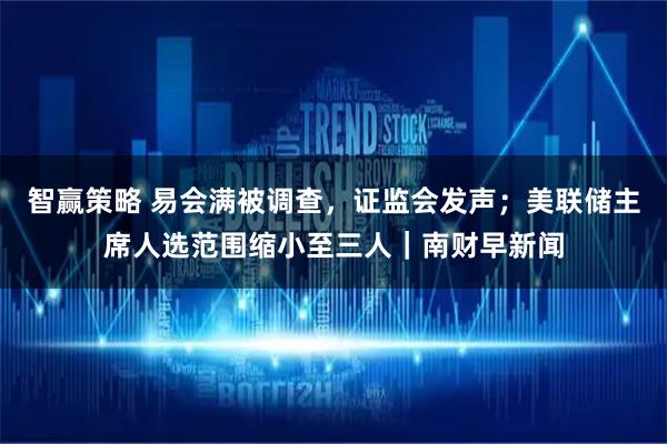 智赢策略 易会满被调查，证监会发声；美联储主席人选范围缩小至三人｜南财早新闻