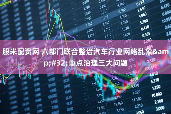 股米配资网 六部门联合整治汽车行业网络乱象&#32;重点治理三大问题