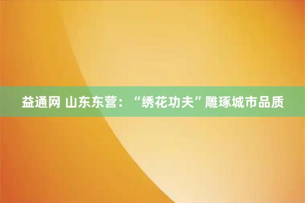 益通网 山东东营：“绣花功夫”雕琢城市品质