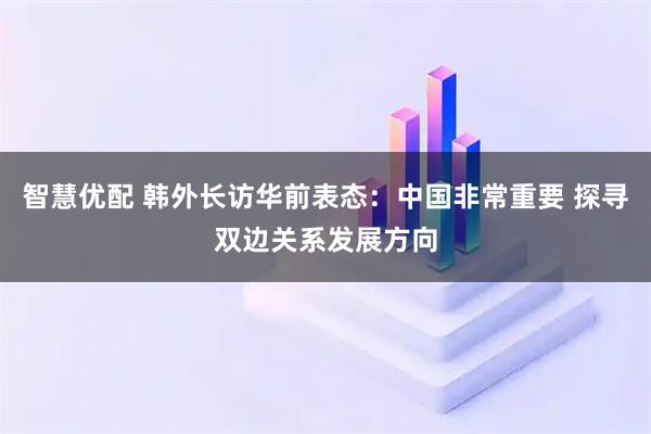 智慧优配 韩外长访华前表态：中国非常重要 探寻双边关系发展方向
