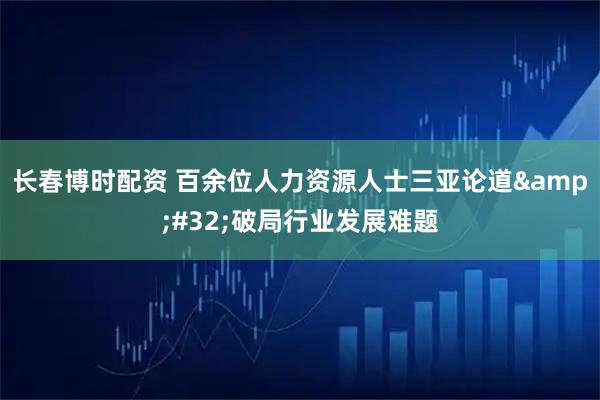 长春博时配资 百余位人力资源人士三亚论道&#32;破局行业发展难题
