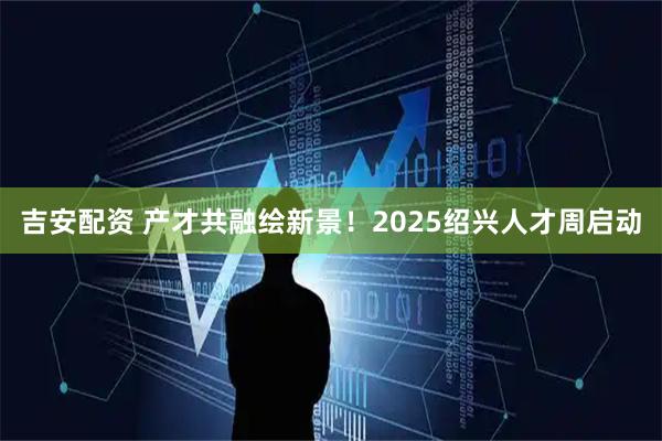 吉安配资 产才共融绘新景！2025绍兴人才周启动