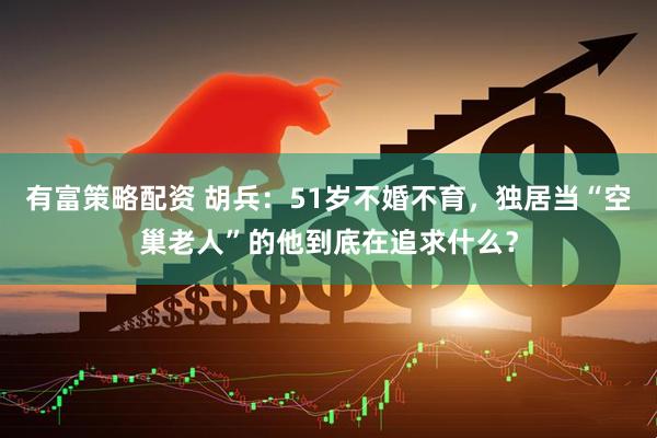 有富策略配资 胡兵：51岁不婚不育，独居当“空巢老人”的他到底在追求什么？
