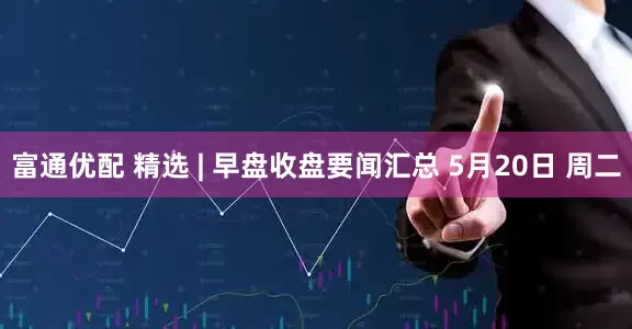 富通优配 精选 | 早盘收盘要闻汇总 5月20日 周二