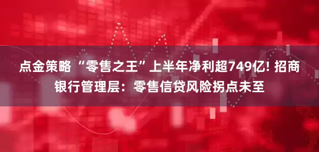 点金策略 “零售之王”上半年净利超749亿! 招商银行管理层：零售信贷风险拐点未至