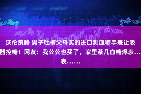沃伦策略 男子吐槽父母买的进口测血糖手表让吸尘器控糖！网友：我公公也买了，家里茶几血糖爆表……