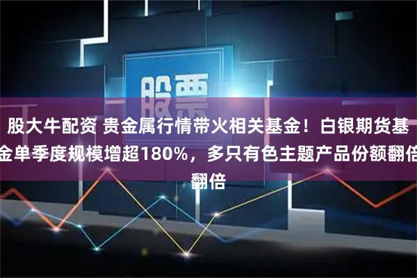 股大牛配资 贵金属行情带火相关基金！白银期货基金单季度规模增超180%，多只有色主题产品份额翻倍