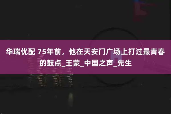 华瑞优配 75年前，他在天安门广场上打过最青春的鼓点_王蒙_中国之声_先生