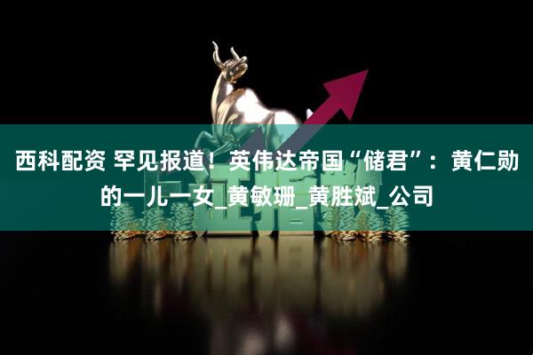 西科配资 罕见报道！英伟达帝国“储君”：黄仁勋的一儿一女_黄敏珊_黄胜斌_公司