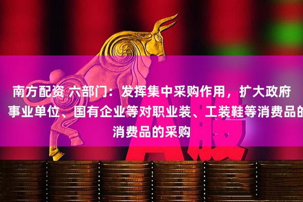 南方配资 六部门:发挥集中采购作用,扩大政府机关、事业单位、国有企业等对职业装、工装鞋等消费品的采购