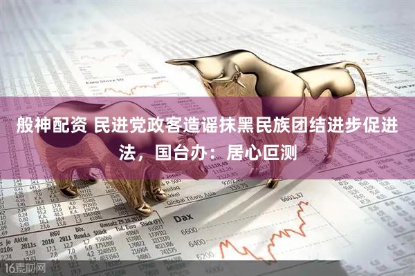 般神配资 民进党政客造谣抹黑民族团结进步促进法，国台办：居心叵测